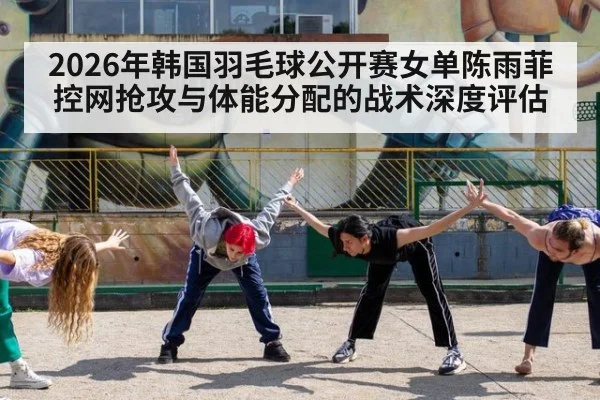 2026年韩国羽毛球公开赛女单陈雨菲控网抢攻与体能分配的战术深度评估