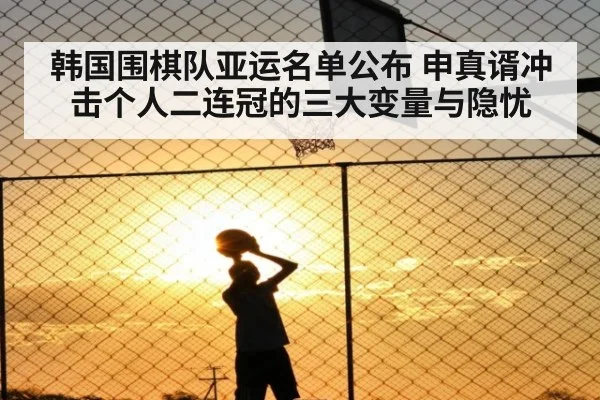 韩国围棋队亚运名单公布 申真谞冲击个人二连冠的三大变量与隐忧