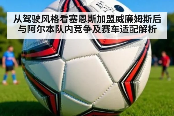从驾驶风格看塞恩斯加盟威廉姆斯后与阿尔本队内竞争及赛车适配解析