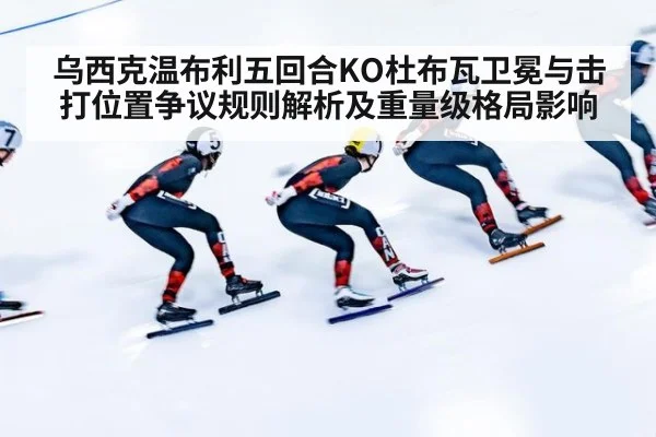 乌西克温布利五回合KO杜布瓦卫冕与击打位置争议规则解析及重量级格局影响